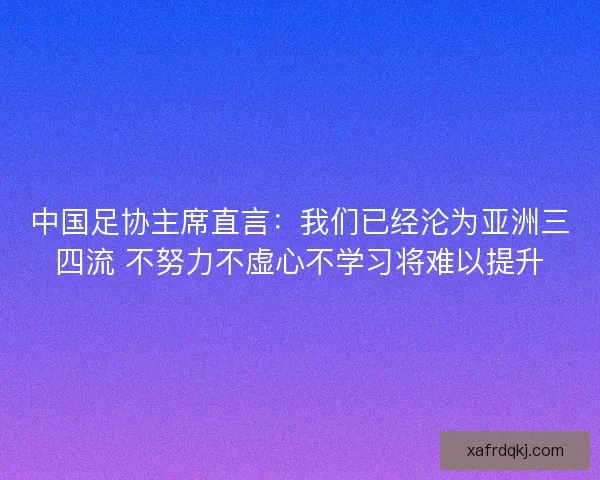 中国足协主席直言：我们已经沦为亚洲三四流 不努力不虚心不学习将难以提升