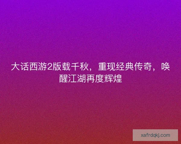 大话西游2版载千秋，重现经典传奇，唤醒江湖再度辉煌