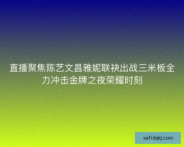 直播聚焦陈艺文昌雅妮联袂出战三米板全力冲击金牌之夜荣耀时刻