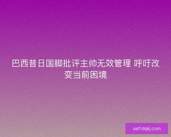 巴西昔日国脚批评主帅无效管理 呼吁改变当前困境