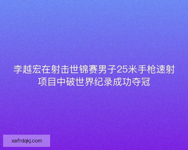 李越宏在射击世锦赛男子25米手枪速射项目中破世界纪录成功夺冠
