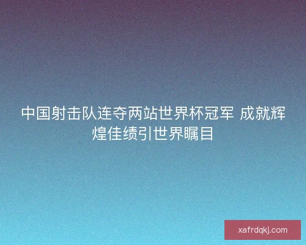 中国射击队连夺两站世界杯冠军 成就辉煌佳绩引世界瞩目